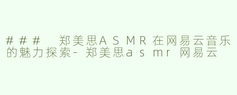 ### 郑美思ASMR在网易云音乐的魅力探索-郑美思asmr网易云