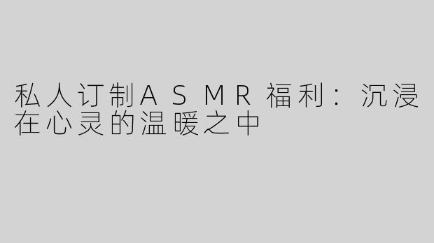 私人订制ASMR福利：沉浸在心灵的温暖之中
