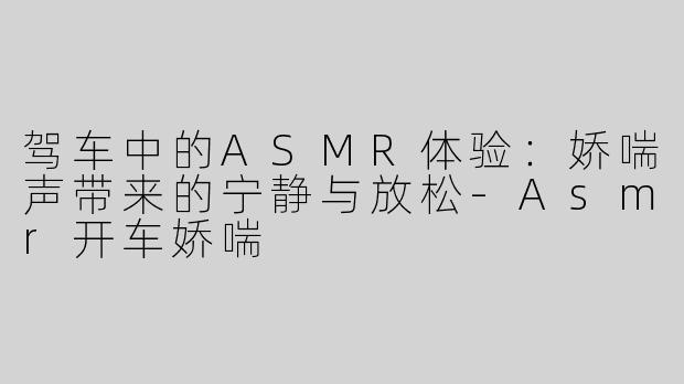 驾车中的ASMR体验：娇喘声带来的宁静与放松-Asmr开车娇喘