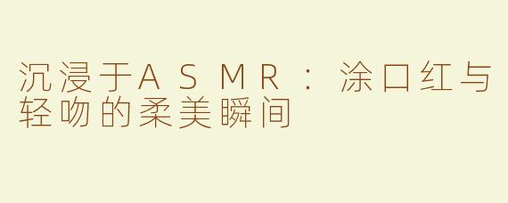 沉浸于ASMR：涂口红与轻吻的柔美瞬间