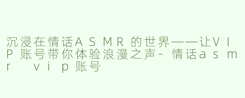 沉浸在情话ASMR的世界——让VIP账号带你体验浪漫之声-情话asmr vip账号
