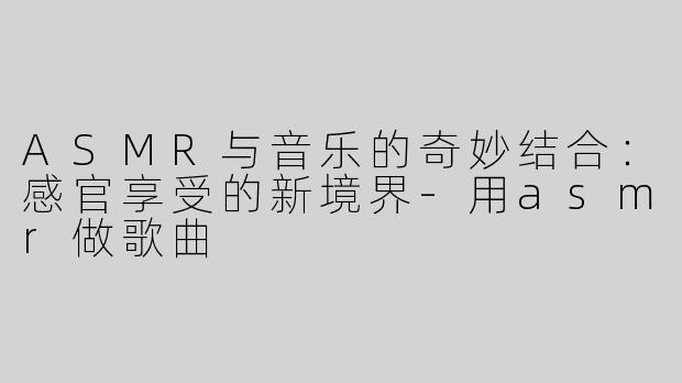 ASMR与音乐的奇妙结合：感官享受的新境界-用asmr做歌曲