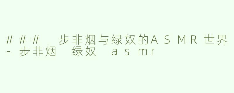 ### 步非烟与绿奴的ASMR世界-步非烟 绿奴 asmr
