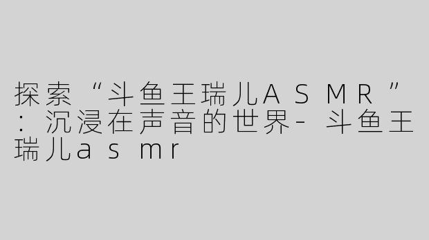 探索“斗鱼王瑞儿ASMR”：沉浸在声音的世界