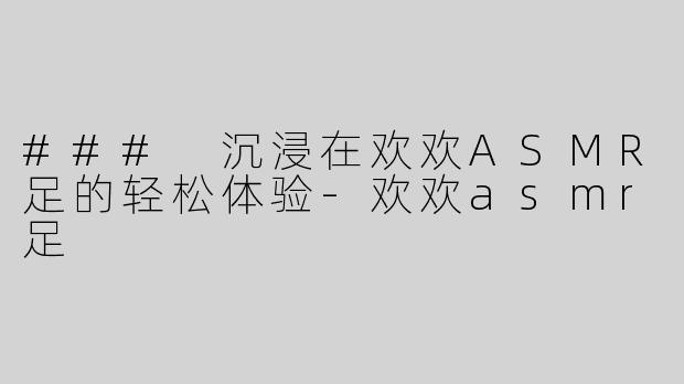 ### 沉浸在欢欢ASMR足的轻松体验-欢欢asmr足