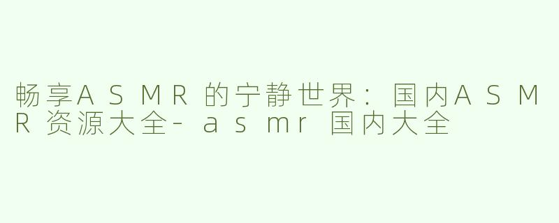 畅享ASMR的宁静世界：国内ASMR资源大全-asmr国内大全