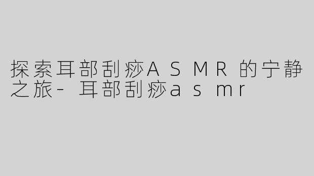探索耳部刮痧ASMR的宁静之旅-耳部刮痧asmr