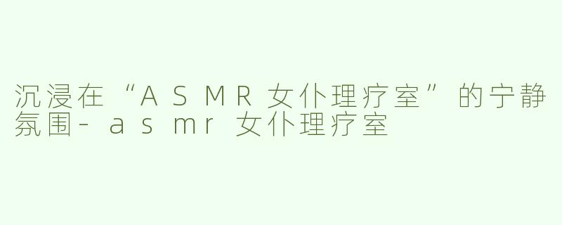 沉浸在“ASMR女仆理疗室”的宁静氛围-asmr女仆理疗室