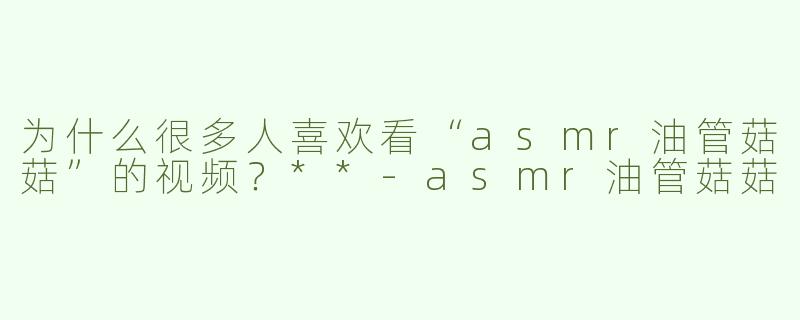 为什么很多人喜欢看“asmr油管菇菇”的视频？**