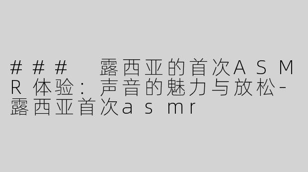 ### 露西亚的首次ASMR体验：声音的魅力与放松-露西亚首次asmr