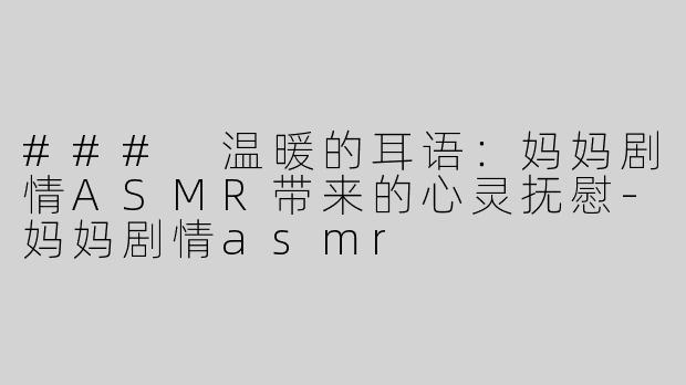 ### 温暖的耳语：妈妈剧情ASMR带来的心灵抚慰-妈妈剧情asmr