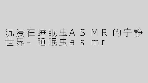 沉浸在睡眠虫ASMR的宁静世界-睡眠虫asmr