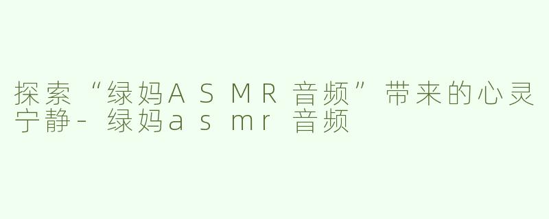 探索“绿妈ASMR音频”带来的心灵宁静-绿妈asmr音频