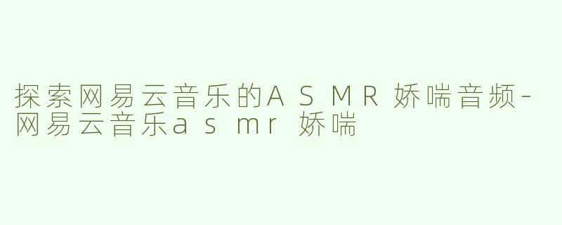 探索网易云音乐的ASMR娇喘音频-网易云音乐asmr娇喘