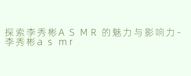 探索李秀彬ASMR的魅力与影响力-李秀彬asmr