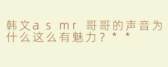 韩文asmr哥哥的声音为什么这么有魅力？**