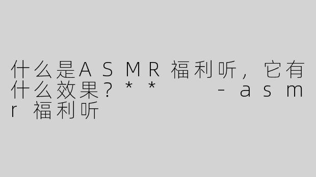 什么是ASMR福利听，它有什么效果？**  