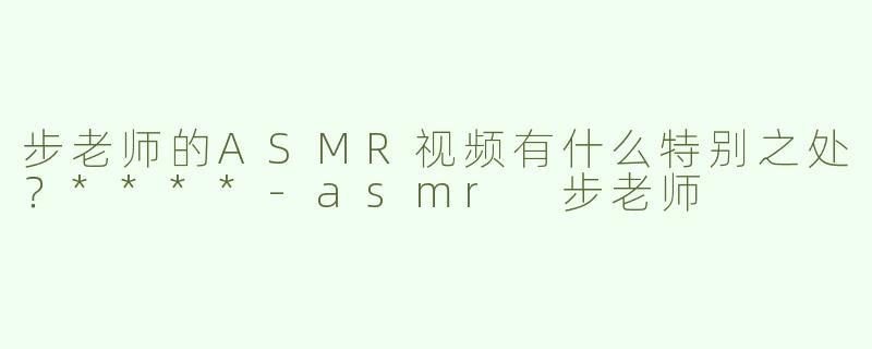 步老师的ASMR视频有什么特别之处？****