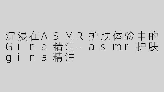 沉浸在ASMR护肤体验中的Gina精油-asmr护肤gina精油