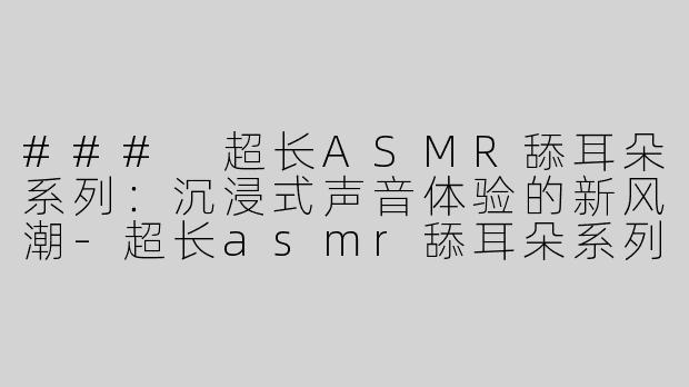 ### 超长ASMR舔耳朵系列：沉浸式声音体验的新风潮-超长asmr舔耳朵系列
