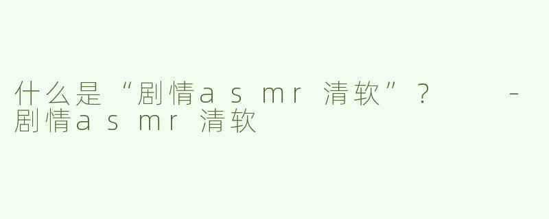 什么是“剧情asmr清软”？  