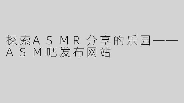 探索ASMR分享的乐园——ASM吧发布网站