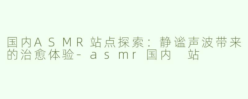 国内ASMR站点探索：静谧声波带来的治愈体验-asmr国内 站
