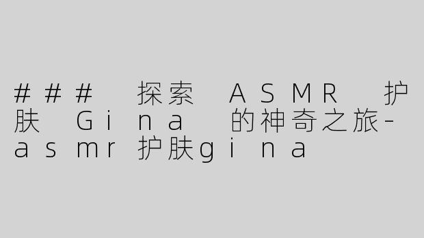 ### 探索 ASMR 护肤 Gina 的神奇之旅-asmr护肤gina