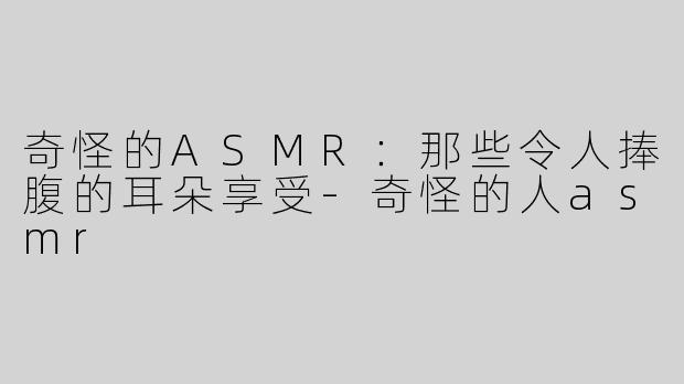 奇怪的ASMR：那些令人捧腹的耳朵享受-奇怪的人asmr