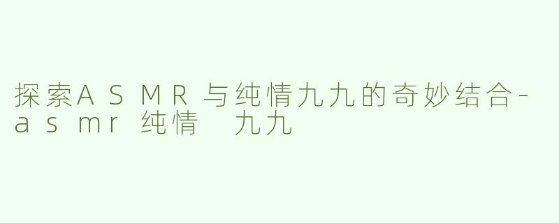 探索ASMR与纯情九九的奇妙结合-asmr纯情 九九