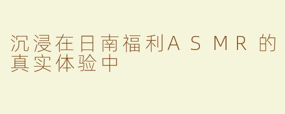 沉浸在日南福利ASMR的真实体验中