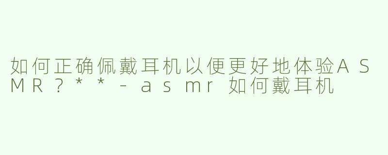 如何正确佩戴耳机以便更好地体验ASMR？**-asmr如何戴耳机