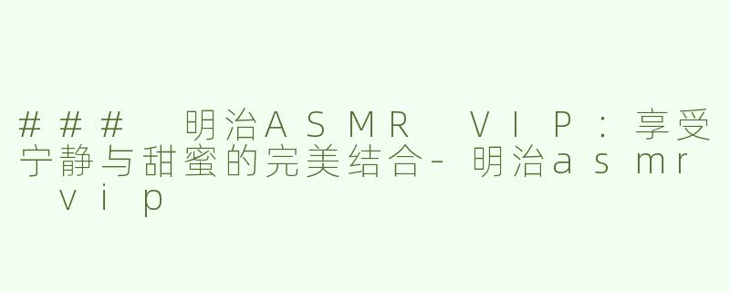 ### 明治ASMR VIP：享受宁静与甜蜜的完美结合-明治asmr vip