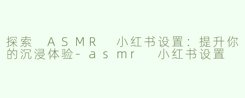 探索 ASMR 小红书设置：提升你的沉浸体验