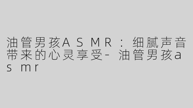 油管男孩ASMR：细腻声音带来的心灵享受-油管男孩asmr