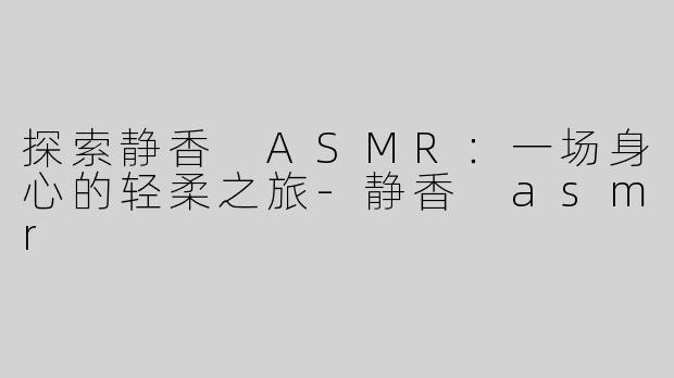 探索静香 ASMR：一场身心的轻柔之旅-静香 asmr