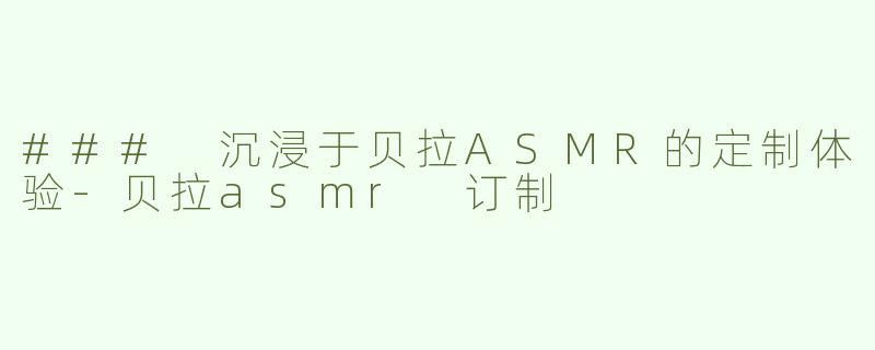 ### 沉浸于贝拉ASMR的定制体验-贝拉asmr 订制