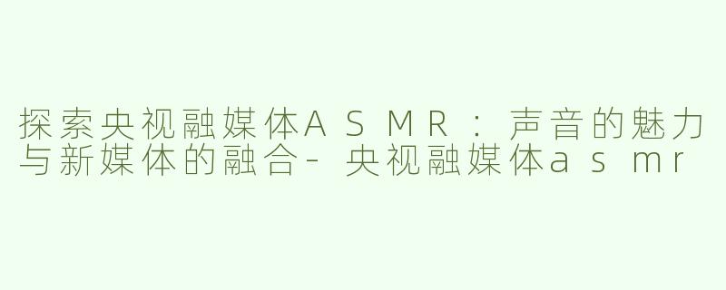 探索央视融媒体ASMR：声音的魅力与新媒体的融合