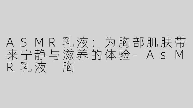 ASMR乳液：为胸部肌肤带来宁静与滋养的体验-AsMR乳液 胸