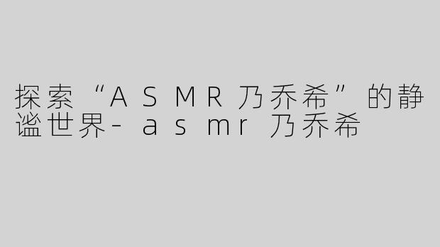 探索“ASMR乃乔希”的静谧世界-asmr乃乔希