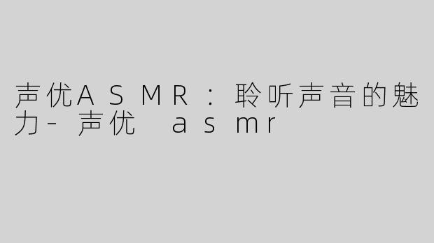 声优ASMR：聆听声音的魅力-声优 asmr