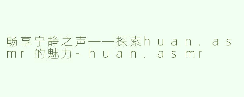 畅享宁静之声——探索huan.asmr的魅力-huan.asmr