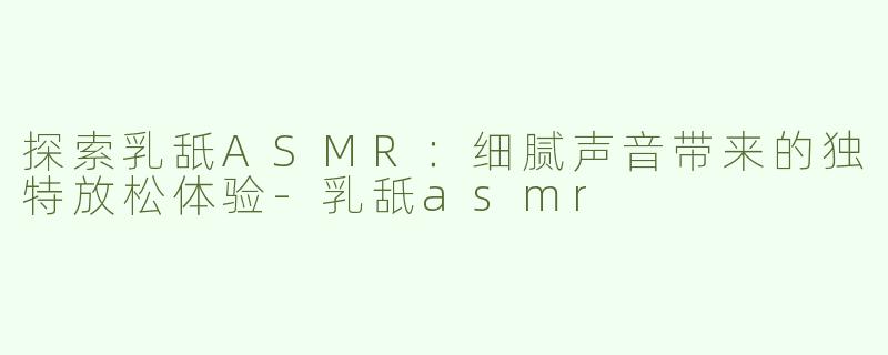 探索乳舐ASMR：细腻声音带来的独特放松体验-乳舐asmr