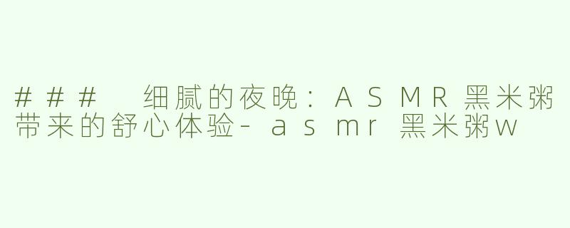 ### 细腻的夜晚：ASMR黑米粥带来的舒心体验-asmr黑米粥w