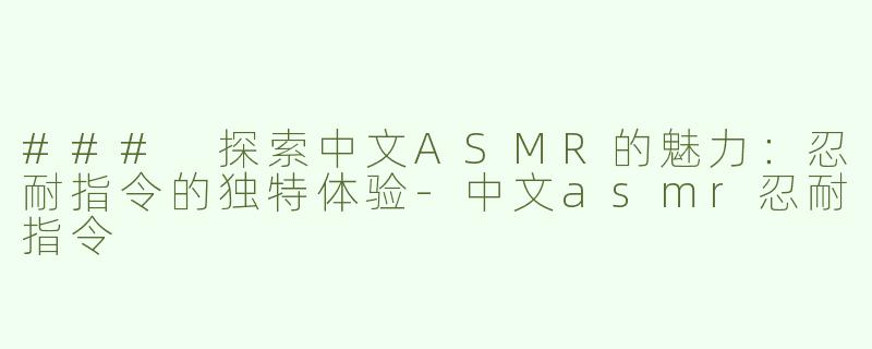 ### 探索中文ASMR的魅力：忍耐指令的独特体验-中文asmr忍耐指令