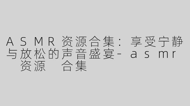 ASMR资源合集：享受宁静与放松的声音盛宴-asmr 资源 合集
