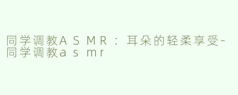 同学调教ASMR：耳朵的轻柔享受-同学调教asmr