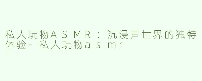 私人玩物ASMR：沉浸声世界的独特体验-私人玩物asmr