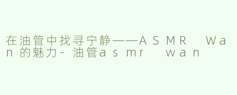 在油管中找寻宁静——ASMR Wan的魅力-油管asmr wan