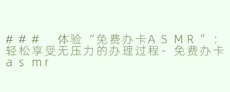 ### 体验“免费办卡ASMR”：轻松享受无压力的办理过程-免费办卡asmr